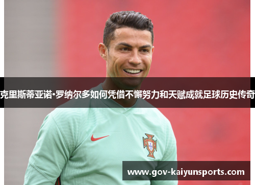 克里斯蒂亚诺·罗纳尔多如何凭借不懈努力和天赋成就足球历史传奇