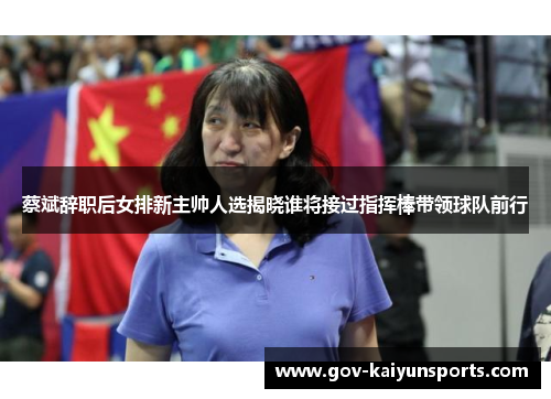 蔡斌辞职后女排新主帅人选揭晓谁将接过指挥棒带领球队前行